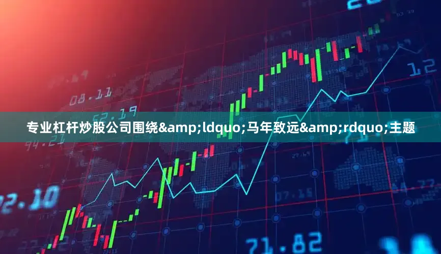 专业杠杆炒股公司围绕&ldquo;马年致远&rdquo;主题