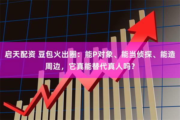 启天配资 豆包火出圈：能P对象、能当侦探、能造周边，它真能替代真人吗？