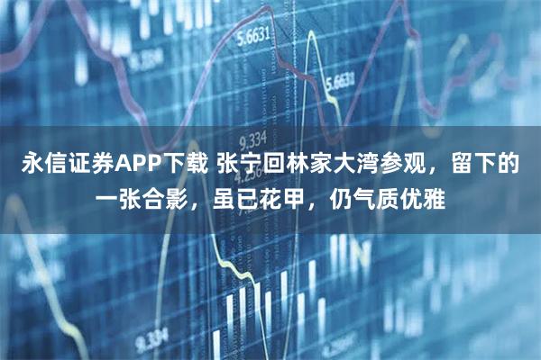 永信证券APP下载 张宁回林家大湾参观,留下的一张合影,虽已花甲,仍气质优雅