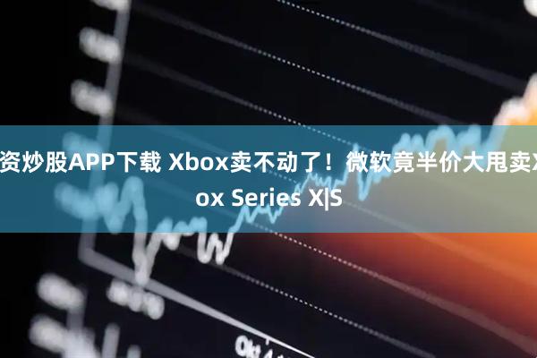 配资炒股APP下载 Xbox卖不动了！微软竟半价大甩卖Xbox Series X|S