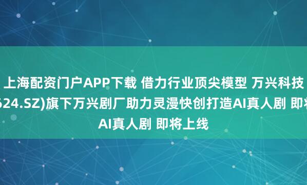 上海配资门户APP下载 借力行业顶尖模型 万兴科技(300624.SZ)旗下万兴剧厂助力灵漫快创打造AI真人剧 即将上线