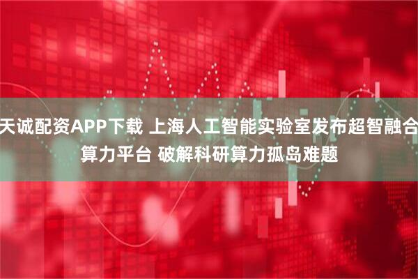 天诚配资APP下载 上海人工智能实验室发布超智融合算力平台 破解科研算力孤岛难题