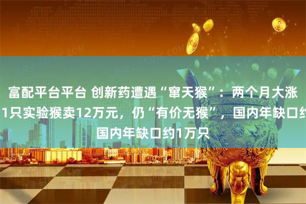 富配平台平台 创新药遭遇“窜天猴”:两个月大涨30%,1只实验猴卖12万元,仍“有价无猴”,国内年缺口约1万只