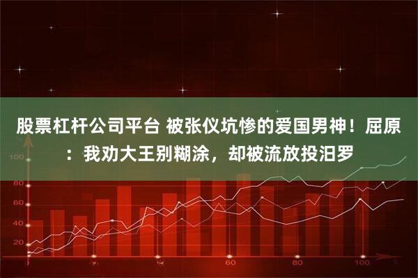 股票杠杆公司平台 被张仪坑惨的爱国男神！屈原：我劝大王别糊涂，却被流放投汨罗