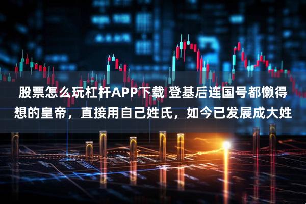 股票怎么玩杠杆APP下载 登基后连国号都懒得想的皇帝，直接用自己姓氏，如今已发展成大姓