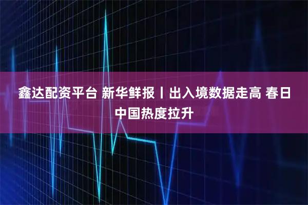 鑫达配资平台 新华鲜报丨出入境数据走高 春日中国热度拉升