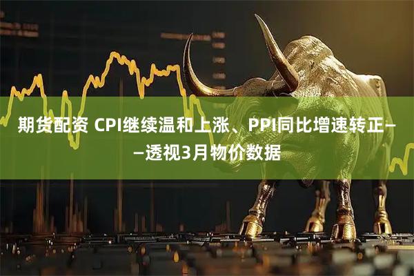 期货配资 CPI继续温和上涨、PPI同比增速转正——透视3月物价数据
