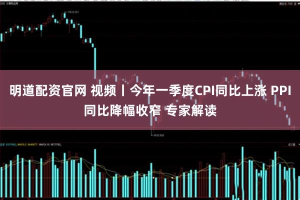 明道配资官网 视频丨今年一季度CPI同比上涨 PPI同比降幅收窄 专家解读