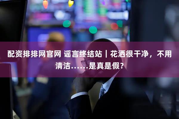 配资排排网官网 谣言终结站|花洒很干净,不用清洁……是真是假?