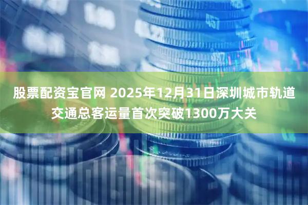 股票配资宝官网 2025年12月31日深圳城市轨道交通总客运量首次突破1300万大关