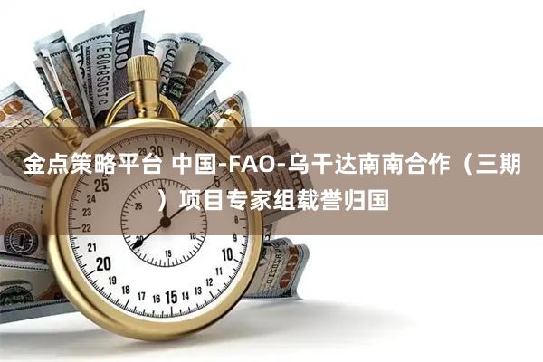 金点策略平台 中国-FAO-乌干达南南合作（三期）项目专家组载誉归国