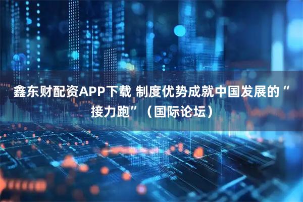 鑫东财配资APP下载 制度优势成就中国发展的“接力跑”（国际论坛）