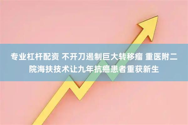 专业杠杆配资 不开刀遏制巨大转移瘤 重医附二院海扶技术让九年抗癌患者重获新生