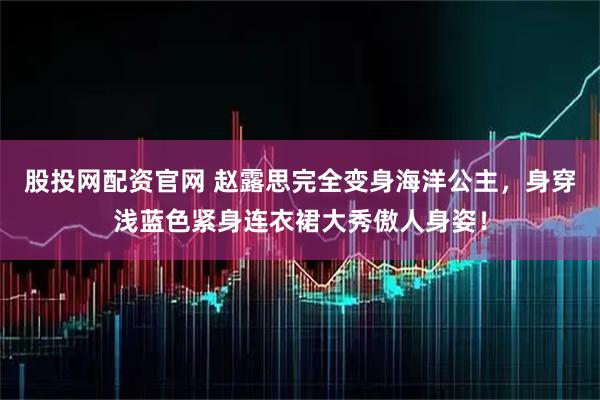 股投网配资官网 赵露思完全变身海洋公主，身穿浅蓝色紧身连衣裙大秀傲人身姿！