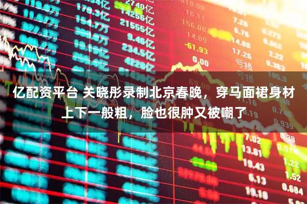 亿配资平台 关晓彤录制北京春晚，穿马面裙身材上下一般粗，脸也很肿又被嘲了