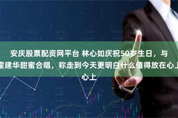 安庆股票配资网平台 林心如庆祝50岁生日，与霍建华甜蜜合唱，称走到今天更明白什么值得放在心上