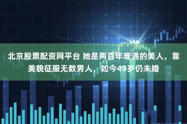 北京股票配资网平台 她是两百年难遇的美人，靠美貌征服无数男人，如今49岁仍未婚