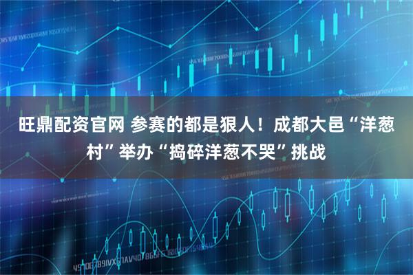 旺鼎配资官网 参赛的都是狠人！成都大邑“洋葱村”举办“捣碎洋葱不哭”挑战