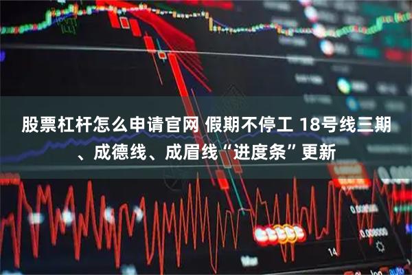 股票杠杆怎么申请官网 假期不停工 18号线三期、成德线、成眉线“进度条”更新