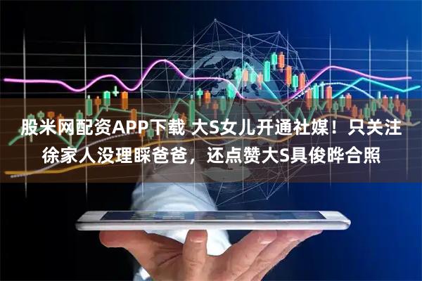 股米网配资APP下载 大S女儿开通社媒！只关注徐家人没理睬爸爸，还点赞大S具俊晔合照