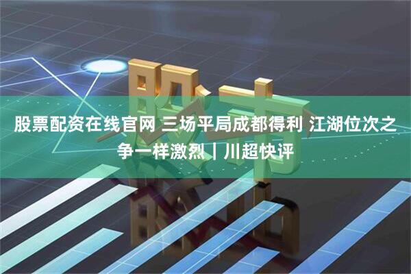 股票配资在线官网 三场平局成都得利 江湖位次之争一样激烈｜川超快评