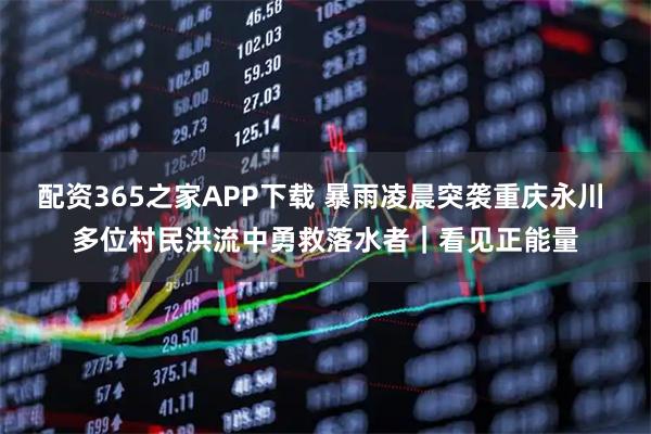 配资365之家APP下载 暴雨凌晨突袭重庆永川 多位村民洪流中勇救落水者｜看见正能量