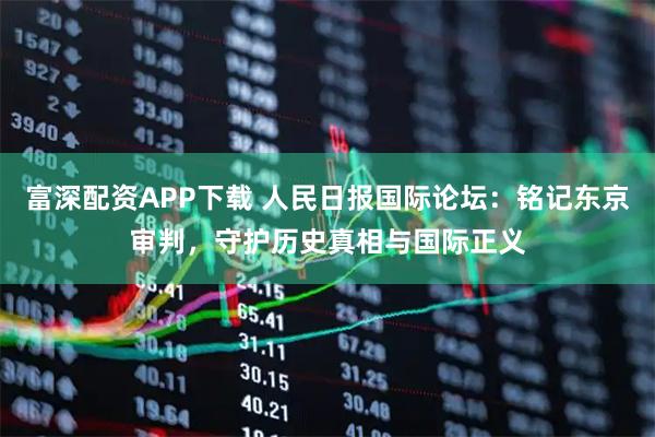 富深配资APP下载 人民日报国际论坛：铭记东京审判，守护历史真相与国际正义