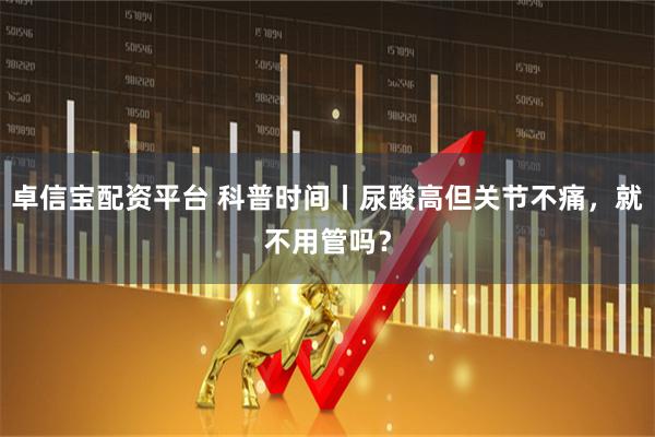 卓信宝配资平台 科普时间丨尿酸高但关节不痛，就不用管吗？
