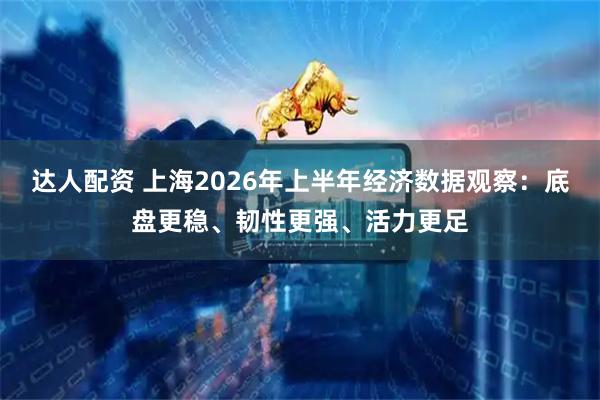 达人配资 上海2026年上半年经济数据观察：底盘更稳、韧性更强、活力更足