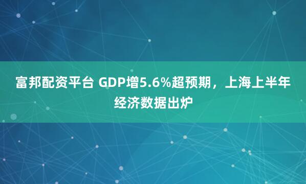富邦配资平台 GDP增5.6%超预期，上海上半年经济数据出炉