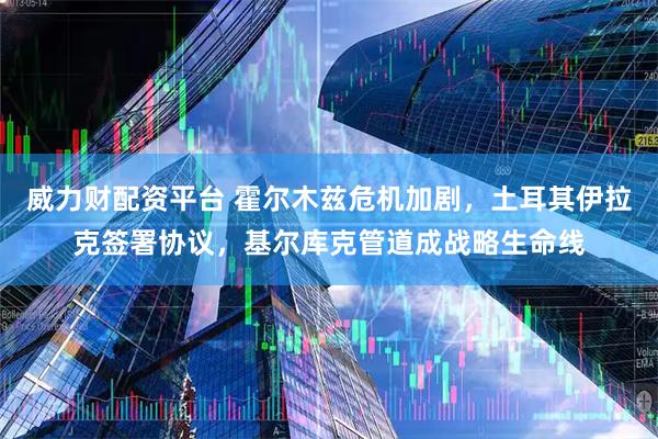 威力财配资平台 霍尔木兹危机加剧，土耳其伊拉克签署协议，基尔库克管道成战略生命线